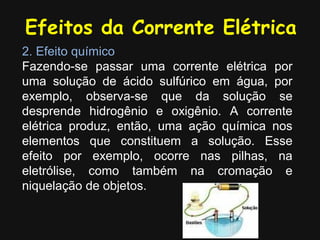 Efeitos da Corrente Elétrica
2. Efeito químico
Fazendo-se passar uma corrente elétrica por
uma solução de ácido sulfúrico em água, por
exemplo, observa-se que da solução se
desprende hidrogênio e oxigênio. A corrente
elétrica produz, então, uma ação química nos
elementos que constituem a solução. Esse
efeito por exemplo, ocorre nas pilhas, na
eletrólise, como também na cromação e
niquelação de objetos.
 