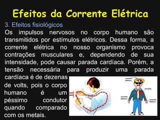 Efeitos da Corrente Elétrica
3. Efeitos fisiológicos
Os impulsos nervosos no corpo humano são
transmitidos por estímulos elétricos. Dessa forma, a
corrente elétrica no nosso organismo provoca
contrações musculares e, dependendo de sua
intensidade, pode causar parada cardíaca. Porém, a
tensão necessária para produzir uma parada
cardíaca é de dezenas
de volts, pois o corpo
humano         é      um
péssimo         condutor
quando       comparado
com os metais.
 