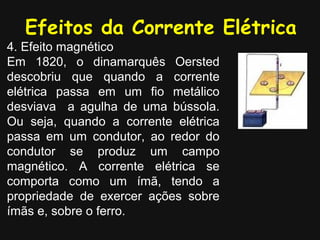 Efeitos da Corrente Elétrica
4. Efeito magnético
Em 1820, o dinamarquês Oersted
descobriu que quando a corrente
elétrica passa em um fio metálico
desviava a agulha de uma bússola.
Ou seja, quando a corrente elétrica
passa em um condutor, ao redor do
condutor se produz um campo
magnético. A corrente elétrica se
comporta como um ímã, tendo a
propriedade de exercer ações sobre
ímãs e, sobre o ferro.
 