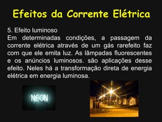Efeitos da Corrente Elétrica
5. Efeito luminoso
Em determinadas condições, a passagem da
corrente elétrica através de um gás rarefeito faz
com que ele emita luz. As lâmpadas fluorescentes
e os anúncios luminosos. são aplicações desse
efeito. Neles há a transformação direta de energia
elétrica em energia luminosa.
 