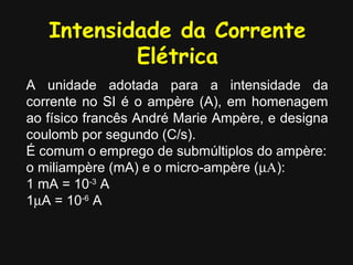 Intensidade da Corrente
           Elétrica
A unidade adotada para a intensidade da
corrente no SI é o ampère (A), em homenagem
ao físico francês André Marie Ampère, e designa
coulomb por segundo (C/s).
É comum o emprego de submúltiplos do ampère:
o miliampère (mA) e o micro-ampère (µΑ):
1 mA = 10-3 A
1µA = 10-6 A
 