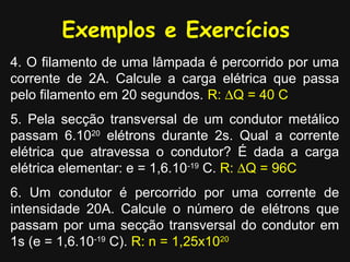 Exemplos e Exercícios
4. O filamento de uma lâmpada é percorrido por uma
corrente de 2A. Calcule a carga elétrica que passa
pelo filamento em 20 segundos. R: ∆Q = 40 C
5. Pela secção transversal de um condutor metálico
passam 6.1020 elétrons durante 2s. Qual a corrente
elétrica que atravessa o condutor? É dada a carga
elétrica elementar: e = 1,6.10-19 C. R: ∆Q = 96C
6. Um condutor é percorrido por uma corrente de
intensidade 20A. Calcule o número de elétrons que
passam por uma secção transversal do condutor em
1s (e = 1,6.10-19 C). R: n = 1,25x1020
 