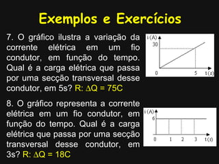 Exemplos e Exercícios
7. O gráfico ilustra a variação da
corrente elétrica em um fio
condutor, em função do tempo.
Qual é a carga elétrica que passa
por uma secção transversal desse
condutor, em 5s? R: ∆Q = 75C
8. O gráfico representa a corrente
elétrica em um fio condutor, em
função do tempo. Qual é a carga
elétrica que passa por uma secção
transversal desse condutor, em
3s? R: ∆Q = 18C
 