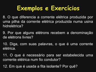 Exemplos e Exercícios
8. O que diferencia a corrente elétrica produzida por
uma pilha da corrente elétrica produzida numa usina
hidrelétrica?
9. Por que alguns elétrons recebem a denominação
de elétrons livres?
10. Diga, com suas palavras, o que é uma corrente
elétrica.
11. O que é necessário para ser estabelecida uma
corrente elétrica num fio condutor?
12. Em que é usada a fita isolante? Por quê?
 