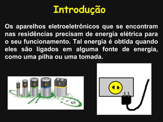Introdução
Os aparelhos eletroeletrônicos que se encontram
nas residências precisam de energia elétrica para
o seu funcionamento. Tal energia é obtida quando
eles são ligados em alguma fonte de energia,
como uma pilha ou uma tomada.
 