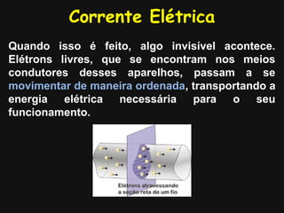 Corrente Elétrica
Quando isso é feito, algo invisível acontece.
Elétrons livres, que se encontram nos meios
condutores desses aparelhos, passam a se
movimentar de maneira ordenada, transportando a
energia   elétrica necessária   para   o    seu
funcionamento.
 