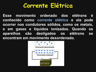 Corrente Elétrica
Esse movimento ordenado dos elétrons é
conhecido como corrente elétrica e ela pode
ocorrer nos condutores sólidos, como os metais,
e em gases e líquidos ionizados. Quando os
aparelhos são desligados os elétrons se
encontram em movimento desordenado.
 