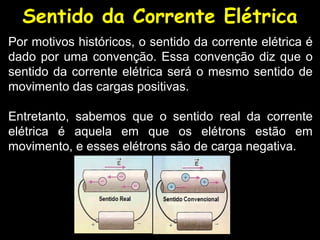 Sentido da Corrente Elétrica
Por motivos históricos, o sentido da corrente elétrica é
dado por uma convenção. Essa convenção diz que o
sentido da corrente elétrica será o mesmo sentido de
movimento das cargas positivas.

Entretanto, sabemos que o sentido real da corrente
elétrica é aquela em que os elétrons estão em
movimento, e esses elétrons são de carga negativa.
 