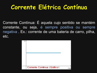 Corrente Elétrica Contínua

Corrente Contínua: É aquela cujo sentido se mantém
constante, ou seja, é sempre positiva ou sempre
negativa.. Ex.: corrente de uma bateria de carro, pilha,
etc.
 