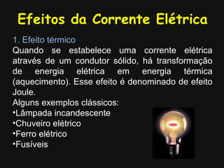 Efeitos da Corrente Elétrica
1. Efeito térmico
Quando se estabelece uma corrente elétrica
através de um condutor sólido, há transformação
de energia elétrica em energia térmica
(aquecimento). Esse efeito é denominado de efeito
Joule.
Alguns exemplos clássicos:
•Lâmpada incandescente
•Chuveiro elétrico
•Ferro elétrico
•Fusíveis
 