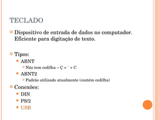 TECLADO
   Dispositivo de entrada de dados no computador.
    Eficiente para digitação de texto.

   Tipos:
     ABNT
          Não tem cedilha – Ç = ´ + C
     ABNT2
          Padrão utilizado atualmente (contém cedilha)
   Conexões:
     DIN
     PS/2
     USB
 