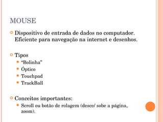 MOUSE
   Dispositivo de entrada de dados no computador.
    Eficiente para navegação na internet e desenhos.

   Tipos
     “Bolinha”
     Óptico
     Touchpad
     TrackBall



   Conceitos importantes:
     Scrollou botão de rolagem (desce/ sobe a página,
      zoom).
 
