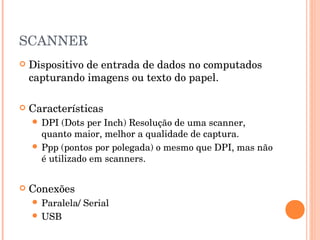 SCANNER
   Dispositivo de entrada de dados no computados
    capturando imagens ou texto do papel.

   Características
     DPI  (Dots per Inch) Resolução de uma scanner,
      quanto maior, melhor a qualidade de captura.
     Ppp (pontos por polegada) o mesmo que DPI, mas não
      é utilizado em scanners.


   Conexões
     Paralela/   Serial
     USB
 