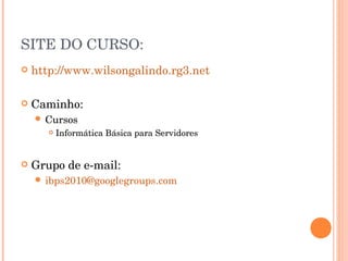 SITE DO CURSO:
   http://www.wilsongalindo.rg3.net

   Caminho:
     Cursos
          Informática Básica para Servidores


   Grupo de e-mail:
     ibps2010@googlegroups.com
 