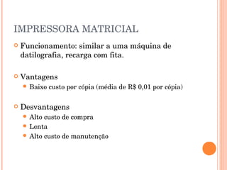 IMPRESSORA MATRICIAL
   Funcionamento: similar a uma máquina de
    datilografia, recarga com fita.

   Vantagens
     Baixo   custo por cópia (média de R$ 0,01 por cópia)

   Desvantagens
     Alto custo de compra
     Lenta
     Alto custo de manutenção
 