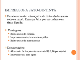 IMPRESSORA JATO-DE-TINTA
   Funcionamento: micro jatos de tinta são lançados
    sobre o papel. Recarga feita por cartuchos com
    tinta líquida.

   Vantagens
     Baixo custo de compra
     Impressoras relativamente rápidas
     Baixo custo de manutenção


   Desvantagens
     Altocusto de impressão (mais de R$ 0,10 por cópia)
     Impressão sai com água
 