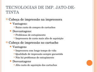 TECNOLOGIAS DE IMP. JATO-DE-
TINTA
   Cabeça de impressão na impressora
     Vantagens:
          Baixo custo de compra de cartuchos
     Desvantagens:
        Problemas de entupimento
        Impressora de custo mais alto de aquisição


   Cabeça de impressão no cartucho
     Vantagens
        Impressora com longo tempo de vida
        Qualidade de impressão sempre garantida

        Não há problemas de entupimento

     Desvantagens
          Alto custo de aquisição dos cartuchos
 