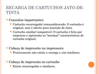 RECARGA DE CARTUCHOS JATO-DE-
TINTA
   Conceitos importantes:
     Cartucho  recarregado/ remanufaturado: O cartucho é
      original, mas é aberto para inserção de tinta.
     Cartucho similar/ compatível: O cartucho é feito por
      empresas e apresenta as “mesmas” características do
      cartucho original.


   Cabeça de impressão na impressora
     Praticamente    não existe a recarga e sim similares.


   Cabeça de impressão no cartucho
     Existe   recarregados e similares.
 