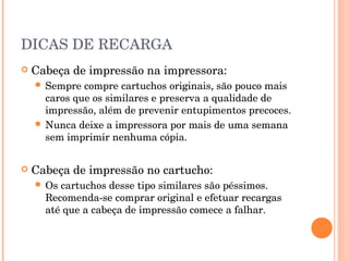 DICAS DE RECARGA
   Cabeça de impressão na impressora:
     Sempre  compre cartuchos originais, são pouco mais
      caros que os similares e preserva a qualidade de
      impressão, além de prevenir entupimentos precoces.
     Nunca deixe a impressora por mais de uma semana
      sem imprimir nenhuma cópia.


   Cabeça de impressão no cartucho:
     Os cartuchos desse tipo similares são péssimos.
      Recomenda-se comprar original e efetuar recargas
      até que a cabeça de impressão comece a falhar.
 