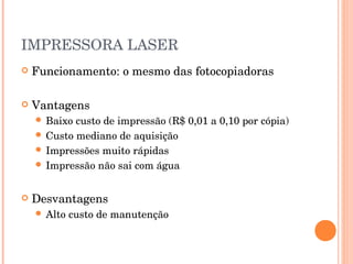 IMPRESSORA LASER
   Funcionamento: o mesmo das fotocopiadoras

   Vantagens
     Baixo custo de impressão (R$ 0,01 a 0,10 por cópia)
     Custo mediano de aquisição
     Impressões muito rápidas
     Impressão não sai com água



   Desvantagens
     Alto   custo de manutenção
 