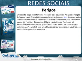 Instrutor: Washington Silva
Perigos
Um estudo cego recentemente realizado pela equipe de Pesquisa e Reação
de Segurança da Check Point para avaliar os perigos dos sites de redes sociais
selecionou uma amostra aleatória de usuários do Facebook para simular um
ataque de Phishing. Com um perfil falso e anônimo do Facebook, foi
distribuído um e-mail privado que incluiu a frase “venha ver minhas fotos
mais recentes” e um link para um URL, rastreando o número de usuários que
abriu a mensagem e clicou no link.
 
