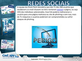 Instrutor: Washington Silva
A equipe da Check Point descobriu que dos 71 dos 200 usuários que
receberam o e-mail clicaram no link e tentaram acessar a página, ou seja
35% dos indivíduos selecionados. Esse link poderia redirecionar o
usuário para uma página maliciosa ou site de phishing e com isso, mais
de 71 máquinas e usuários poderiam ser comprometidos ou sofrer
ataques de phishing.
 
