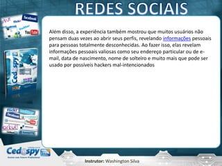 Instrutor: Washington Silva
Além disso, a experiência também mostrou que muitos usuários não
pensam duas vezes ao abrir seus perfis, revelando informações pessoais
para pessoas totalmente desconhecidas. Ao fazer isso, elas revelam
informações pessoais valiosas como seu endereço particular ou de e-
mail, data de nascimento, nome de solteiro e muito mais que pode ser
usado por possíveis hackers mal-intencionados
 