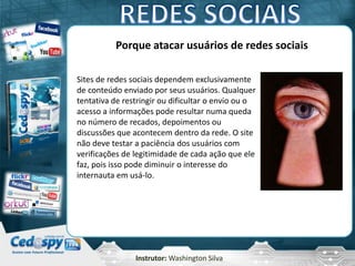 Instrutor: Washington Silva
Porque atacar usuários de redes sociais
Sites de redes sociais dependem exclusivamente
de conteúdo enviado por seus usuários. Qualquer
tentativa de restringir ou dificultar o envio ou o
acesso a informações pode resultar numa queda
no número de recados, depoimentos ou
discussões que acontecem dentro da rede. O site
não deve testar a paciência dos usuários com
verificações de legitimidade de cada ação que ele
faz, pois isso pode diminuir o interesse do
internauta em usá-lo.
 