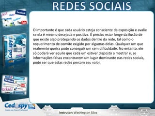 Instrutor: Washington Silva
O importante é que cada usuário esteja consciente da exposição e avalie
se ela é mesmo desejada e positiva. É preciso estar longe da ilusão de
que existe algo protegendo os dados dentro da rede, tal como o
requerimento de convite exigido por algumas delas. Qualquer um que
realmente queira pode conseguir um sem dificuldade. No entanto, ele
só poderá ver aquilo que cada um estiver disposto a mostrar e, se
informações falsas encontrarem um lugar dominante nas redes sociais,
pode ser que estas redes percam seu valor.
 