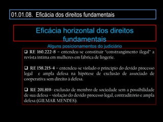 01.01.08. Eficácia dos direitos fundamentais
Eficácia horizontal dos direitos
fundamentais
Alguns posicionamentos do judiciário
 RE 160.222-8 – entendeu-se constituir “constrangimento ilegal” a
revista íntima em mulheres em fábrica de lingerie.
 RE 158.215-4 – entendeu-se violado o princípio do devido processo
legal e ampla defesa na hipótese de exclusão de associado de
cooperativa sem direito à defesa.
 RE 201.819- exclusão de membro de sociedade sem a possibilidade
de sua defesa – violação do devido processo legal, contraditório e ampla
defesa (GILMAR MENDES).
 