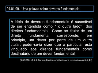 01.01.09. Uma palavra sobre deveres fundamentais
A idéia de deveres fundamentais é suscetível
de ser entendida como “ o outro lado” dos
direitos fundamentais . Como ao titular de um
direito fundamental corresponde, em
princípio, um dever por parte de um outro
titular, poder-se-ia dizer que o particular está
vinculado aos direitos fundamentais como
destinatário de um dever fundamental.
( CANOTILHO, J. J. Gomes. Direito constitucional e teoria da constituição)
 
