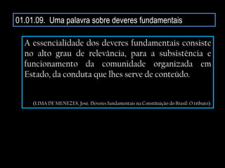 01.01.09. Uma palavra sobre deveres fundamentais
A essencialidade dos deveres fundamentais consiste
no alto grau de relevância, para a subsistência e
funcionamento da comunidade organizada em
Estado, da conduta que lhes serve de conteúdo.
(LIMA DE MENEZES, José. Deveres fundamentais na Constituição do Brasil: O tributo).
 