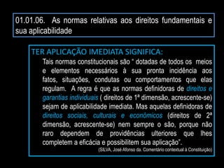 01.01.06. As normas relativas aos direitos fundamentais e
sua aplicabilidade
TER APLICAÇÃO IMEDIATA SIGNIFICA:
Tais normas constitucionais são “ dotadas de todos os meios
e elementos necessários à sua pronta incidência aos
fatos, situações, condutas ou comportamentos que elas
regulam. A regra é que as normas definidoras de direitos e
garantias individuais ( direitos de 1ª dimensão, acrescente-se)
sejam de aplicabilidade imediata. Mas aquelas definidoras de
direitos sociais, culturais e econômicos (direitos de 2ª
dimensão, acrescente-se) nem sempre o são, porque não
raro dependem de providências ulteriores que lhes
completem a eficácia e possibilitem sua aplicação”.
(SILVA, José Afonso da. Comentário contextual à Constituição)
 