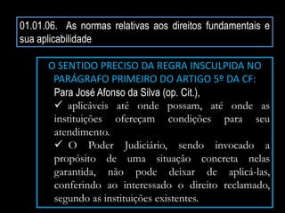 01.01.06. As normas relativas aos direitos fundamentais e
sua aplicabilidade
O SENTIDO PRECISO DA REGRA INSCULPIDA NO
PARÁGRAFO PRIMEIRO DO ARTIGO 5º DA CF:
Para José Afonso da Silva (op. Cit.),
 aplicáveis até onde possam, até onde as
instituições ofereçam condições para seu
atendimento.
 O Poder Judiciário, sendo invocado a
propósito de uma situação concreta nelas
garantida, não pode deixar de aplicá-las,
conferindo ao interessado o direito reclamado,
segundo as instituições existentes.
 