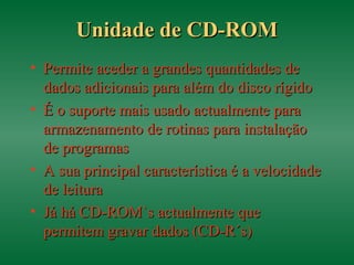 Unidade de CD-ROMUnidade de CD-ROM
• Permite aceder a grandes quantidades dePermite aceder a grandes quantidades de
dados adicionais para além do disco rígidodados adicionais para além do disco rígido
• É o suporte mais usado actualmente paraÉ o suporte mais usado actualmente para
armazenamento de rotinas para instalaçãoarmazenamento de rotinas para instalação
de programasde programas
• A sua principal característica é a velocidadeA sua principal característica é a velocidade
de leiturade leitura
• Já há CD-ROM`s actualmente queJá há CD-ROM`s actualmente que
permitem gravar dados (CD-R´s)permitem gravar dados (CD-R´s)
 