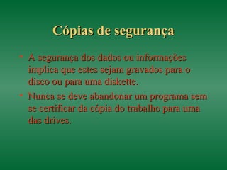 Cópias de segurançaCópias de segurança
• A segurança dos dados ou informaçõesA segurança dos dados ou informações
implica que estes sejam gravados para oimplica que estes sejam gravados para o
disco ou para uma diskette.disco ou para uma diskette.
• Nunca se deve abandonar um programa semNunca se deve abandonar um programa sem
se certificar da cópia do trabalho para umase certificar da cópia do trabalho para uma
das drives.das drives.
 