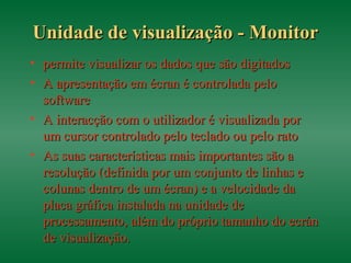 Unidade de visualização - MonitorUnidade de visualização - Monitor
• permite visualizar os dados que são digitadospermite visualizar os dados que são digitados
• A apresentação em écran é controlada peloA apresentação em écran é controlada pelo
softwaresoftware
• A interacção com o utilizador é visualizada porA interacção com o utilizador é visualizada por
um cursor controlado pelo teclado ou pelo ratoum cursor controlado pelo teclado ou pelo rato
• As suas características mais importantes são aAs suas características mais importantes são a
resolução (definida por um conjunto de linhas eresolução (definida por um conjunto de linhas e
colunas dentro de um écran) e a velocidade dacolunas dentro de um écran) e a velocidade da
placa gráfica instalada na unidade deplaca gráfica instalada na unidade de
processamento, além do próprio tamanho do ecránprocessamento, além do próprio tamanho do ecrán
de visualização.de visualização.
 