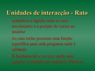 Unidades de interacção - RatoUnidades de interacção - Rato
• estabelece a ligação entre os seusestabelece a ligação entre os seus
movimentos e a posição do cursor nomovimentos e a posição do cursor no
monitormonitor
• As suas teclas possuem uma funçãoAs suas teclas possuem uma função
específica para cada programa onde éespecífica para cada programa onde é
utilizadoutilizado
• É fundamental o seu uso, aínda maisÉ fundamental o seu uso, aínda mais
quando se trabalha em ambiente Windows.quando se trabalha em ambiente Windows.
 