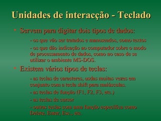Unidades de interacção - TecladoUnidades de interacção - Teclado
• Servem para digitar dois tipos de dados:Servem para digitar dois tipos de dados:
- os que vão ser tratados e manuseados, como textos- os que vão ser tratados e manuseados, como textos
- os que dão indicação ao computador sobre o modo- os que dão indicação ao computador sobre o modo
de processamento de dados, como no caso de sede processamento de dados, como no caso de se
utilizar o ambiente MS-DOS.utilizar o ambiente MS-DOS.
• Existem vários tipos de teclas:Existem vários tipos de teclas:
- as teclas de caracteres, usdas muitas vezes em- as teclas de caracteres, usdas muitas vezes em
conjunto com a tecla shift para maiúsculas.conjunto com a tecla shift para maiúsculas.
- as teclas de função (F1, F2, F3, etc.)- as teclas de função (F1, F2, F3, etc.)
- as teclas de cursor- as teclas de cursor
- outras teclas com uma função específica como- outras teclas com uma função específica como
Delete, Enter, Esc., etc.Delete, Enter, Esc., etc.
 