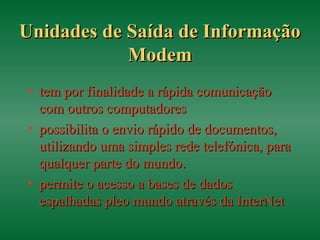 Unidades de Saída de InformaçãoUnidades de Saída de Informação
ModemModem
• tem por finalidade a rápida comunicaçãotem por finalidade a rápida comunicação
com outros computadorescom outros computadores
• possibilita o envio rápido de documentos,possibilita o envio rápido de documentos,
utilizando uma simples rede telefónica, parautilizando uma simples rede telefónica, para
qualquer parte do mundo.qualquer parte do mundo.
• permite o acesso a bases de dadospermite o acesso a bases de dados
espalhadas pleo mundo através da InterNetespalhadas pleo mundo através da InterNet
 