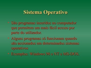 Sistema OperativoSistema Operativo
• São programas inseridos no computadorSão programas inseridos no computador
que permitem um mais fácil acesso porque permitem um mais fácil acesso por
parte do utilizador.parte do utilizador.
• Alguns programas só funcionam quandoAlguns programas só funcionam quando
são accionados em determinados sistemassão accionados em determinados sistemas
operativosoperativos
• Exemplos: Windows 98 e NT e MS-DOS.Exemplos: Windows 98 e NT e MS-DOS.
 