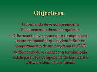 ObjectivosObjectivos
• O formando deve compreender oO formando deve compreender o
funcionamento de um computadorfuncionamento de um computador
• O formando deve enumerar as componentesO formando deve enumerar as componentes
de um computador que podem influir node um computador que podem influir no
comportamento de um programa de CADcomportamento de um programa de CAD
• O formando deve conhecer a terminologiaO formando deve conhecer a terminologia
usada para cada componente de hardware eusada para cada componente de hardware e
software além da sua funçãosoftware além da sua função
 