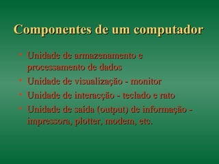 Componentes de um computadorComponentes de um computador
• Unidade de armazenamento eUnidade de armazenamento e
processamento de dadosprocessamento de dados
• Unidade de visualização - monitorUnidade de visualização - monitor
• Unidade de interacção - teclado e ratoUnidade de interacção - teclado e rato
• Unidade de saída (output) de informação -Unidade de saída (output) de informação -
impressora, plotter, modem, etc.impressora, plotter, modem, etc.
 