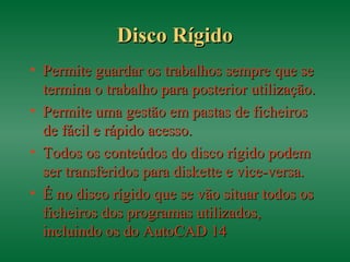 Disco RígidoDisco Rígido
• Permite guardar os trabalhos sempre que sePermite guardar os trabalhos sempre que se
termina o trabalho para posterior utilização.termina o trabalho para posterior utilização.
• Permite uma gestão em pastas de ficheirosPermite uma gestão em pastas de ficheiros
de fácil e rápido acesso.de fácil e rápido acesso.
• Todos os conteúdos do disco rígido podemTodos os conteúdos do disco rígido podem
ser transferidos para diskette e vice-versa.ser transferidos para diskette e vice-versa.
• É no disco rígido que se vão situar todos osÉ no disco rígido que se vão situar todos os
ficheiros dos programas utilizados,ficheiros dos programas utilizados,
incluindo os do AutoCAD 14incluindo os do AutoCAD 14
 