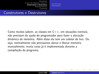 Introdu¸c˜ao
O que s˜ao Objetos e Classes?
Construtores e Destrutores
Encapsulamento
Conclus˜ao
Construtores
Destrutores
Construtores e Destrutores
Como muitos sabem, as classes em C++, em situa¸c˜oes normais,
n˜ao precisam da ajuda do programador para fazer a aloca¸c˜ao
dinˆamica de mem´oria. Al´em disso ela tem um coletor de lixo. Ou
seja, normalmente n˜ao precisamos alocar e liberar mem´oria
manualmente, muita coisa j´a ´e implementada durante a
compila¸c˜ao do programa.
Lucas Lellis Classes em C++
 