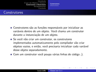 Introdu¸c˜ao
O que s˜ao Objetos e Classes?
Construtores e Destrutores
Encapsulamento
Conclus˜ao
Construtores
Destrutores
Construtores
Construtores s˜ao as fun¸c˜oes respons´aveis por inicializar as
vari´aveis dentro de um objeto. Vocˆe chama um construtor
durante a instancia¸c˜ao de um objeto.
Se vocˆe n˜ao criar um construtor, os construtores
implementados automaticamente pelo compilador v˜ao criar
objetos vazios, e ent˜ao, vocˆe precisaria inicializar cada vari´avel
desse objeto separadamente.
Com um construtor vocˆe poupa v´arias linhas de c´odigo ;).
Lucas Lellis Classes em C++
 