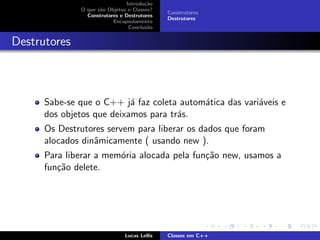 Introdu¸c˜ao
O que s˜ao Objetos e Classes?
Construtores e Destrutores
Encapsulamento
Conclus˜ao
Construtores
Destrutores
Destrutores
Sabe-se que o C++ j´a faz coleta autom´atica das vari´aveis e
dos objetos que deixamos para tr´as.
Os Destrutores servem para liberar os dados que foram
alocados dinˆamicamente ( usando new ).
Para liberar a mem´oria alocada pela fun¸c˜ao new, usamos a
fun¸c˜ao delete.
Lucas Lellis Classes em C++
 