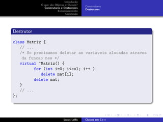 Introdu¸c˜ao
O que s˜ao Objetos e Classes?
Construtores e Destrutores
Encapsulamento
Conclus˜ao
Construtores
Destrutores
Destrutor
class Matriz {
// ...
/* So precisamos deletar as variaveis alocadas atraves
da funcao new */
virtual ~Matriz() {
for (int i=0; i<col; i++ )
delete mat[i];
delete mat;
}
// ...
};
Lucas Lellis Classes em C++
 