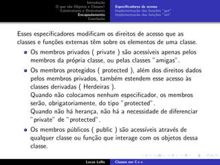 Introdu¸c˜ao
O que s˜ao Objetos e Classes?
Construtores e Destrutores
Encapsulamento
Conclus˜ao
Especiﬁcadores de acesso
Implementa¸c˜ao das fun¸c˜oes ”get”
Implementa¸c˜ao das fun¸c˜oes ”set”
Esses especiﬁcadores modiﬁcam os direitos de acesso que as
classes e fun¸c˜oes externas tˆem sobre os elementos de uma classe.
Os membros privados ( private ) s˜ao acess´ıveis apenas pelos
membros da pr´opria classe, ou pelas classes ”amigas”.
Os membros protegidos ( protected ), al´em dos direitos dados
pelos membros privados, tamb´em estendem esse acesso `as
classes derivadas ( Herdeiras ).
Quando n˜ao colocamos nenhum especiﬁcador, os membros
ser˜ao, obrigatoriamente, do tipo ”protected”.
Quando n˜ao h´a heran¸ca, n˜ao h´a a necessidade de diferenciar
”private” de ”protected”.
Os membros p´ublicos ( public ) s˜ao acess´ıveis atrav´es de
qualquer classe ou fun¸c˜ao que interage com os objetos dessa
classe.
Lucas Lellis Classes em C++
 