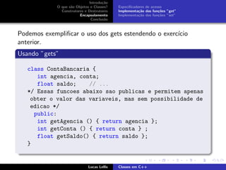Introdu¸c˜ao
O que s˜ao Objetos e Classes?
Construtores e Destrutores
Encapsulamento
Conclus˜ao
Especiﬁcadores de acesso
Implementa¸c˜ao das fun¸c˜oes ”get”
Implementa¸c˜ao das fun¸c˜oes ”set”
Podemos exempliﬁcar o uso dos gets estendendo o exerc´ıcio
anterior.
Usando ”gets”
class ContaBancaria {
int agencia, conta;
float saldo; // ...
*/ Essas funcoes abaixo sao publicas e permitem apenas
obter o valor das variaveis, mas sem possibilidade de
edicao */
public:
int getAgencia () { return agencia };
int getConta () { return conta } ;
float getSaldo() { return saldo };
}
Lucas Lellis Classes em C++
 